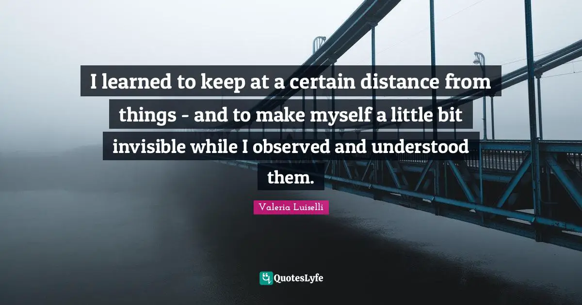 I learned to keep at a certain distance from things - and to make myself a little bit invisible while I observed and understood them.