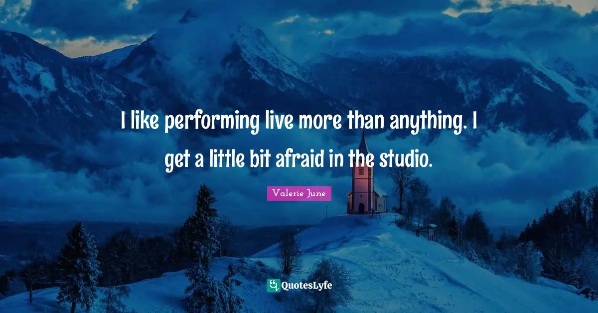 I like performing live more than anything. I get a little bit afraid in the studio.