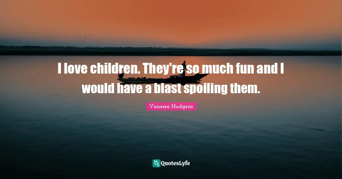 I love children. They're so much fun and I would have a blast spoiling them.