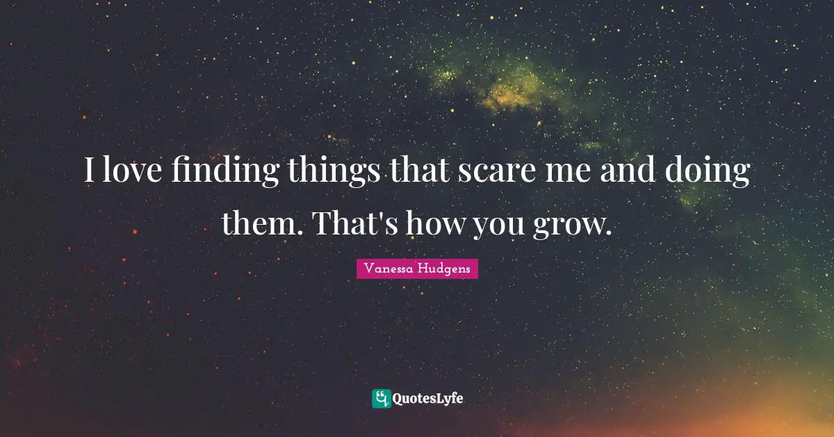 I love finding things that scare me and doing them. That's how you grow.