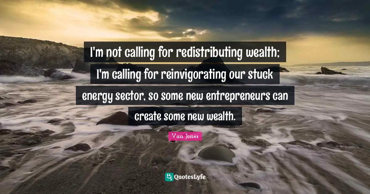 I'm not calling for redistributing wealth; I'm calling for reinvigorating our stuck energy sector, so some new entrepreneurs can create some new wealth.