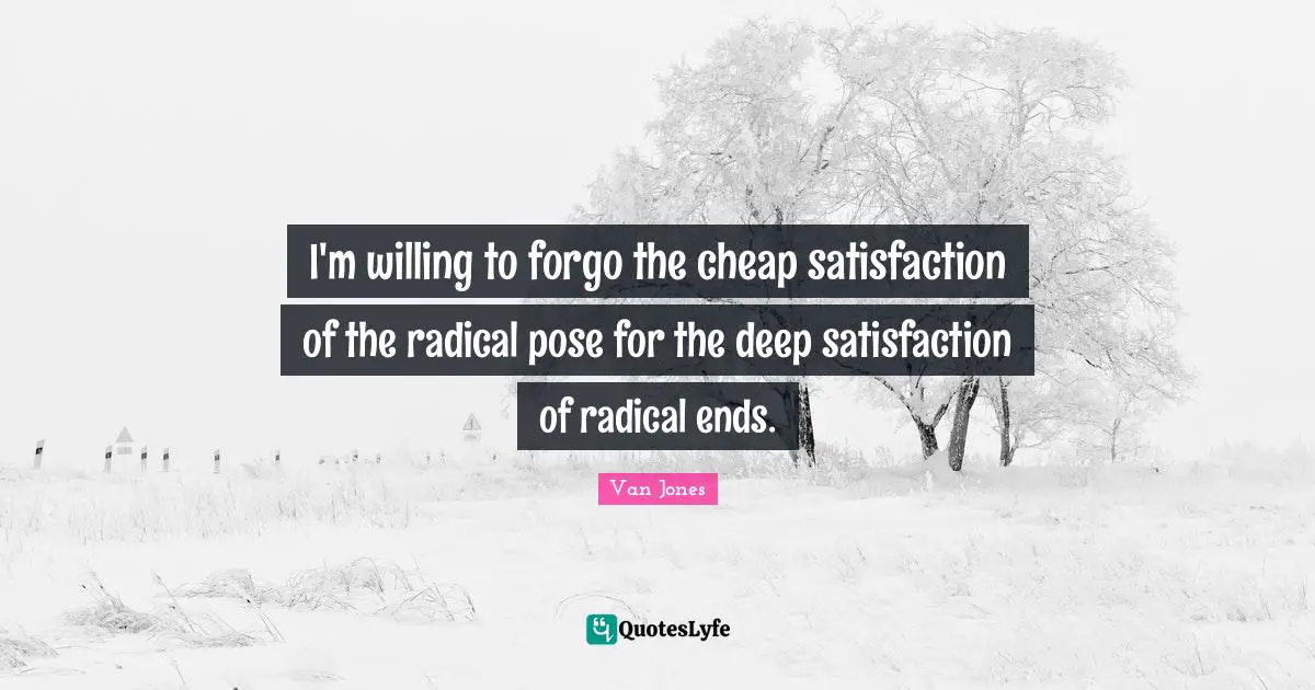 I'm willing to forgo the cheap satisfaction of the radical pose for the deep satisfaction of radical ends.
