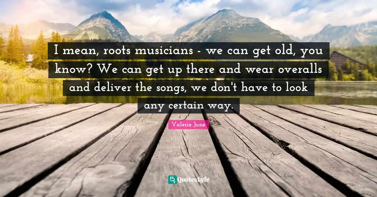 I mean, roots musicians - we can get old, you know? We can get up there and wear overalls and deliver the songs, we don't have to look any certain way.