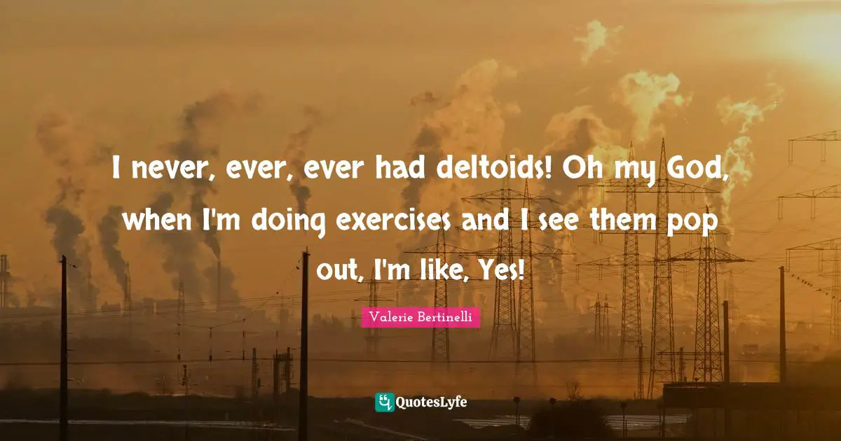 I never, ever, ever had deltoids! Oh my God, when I'm doing exercises and I see them pop out, I'm like, Yes!