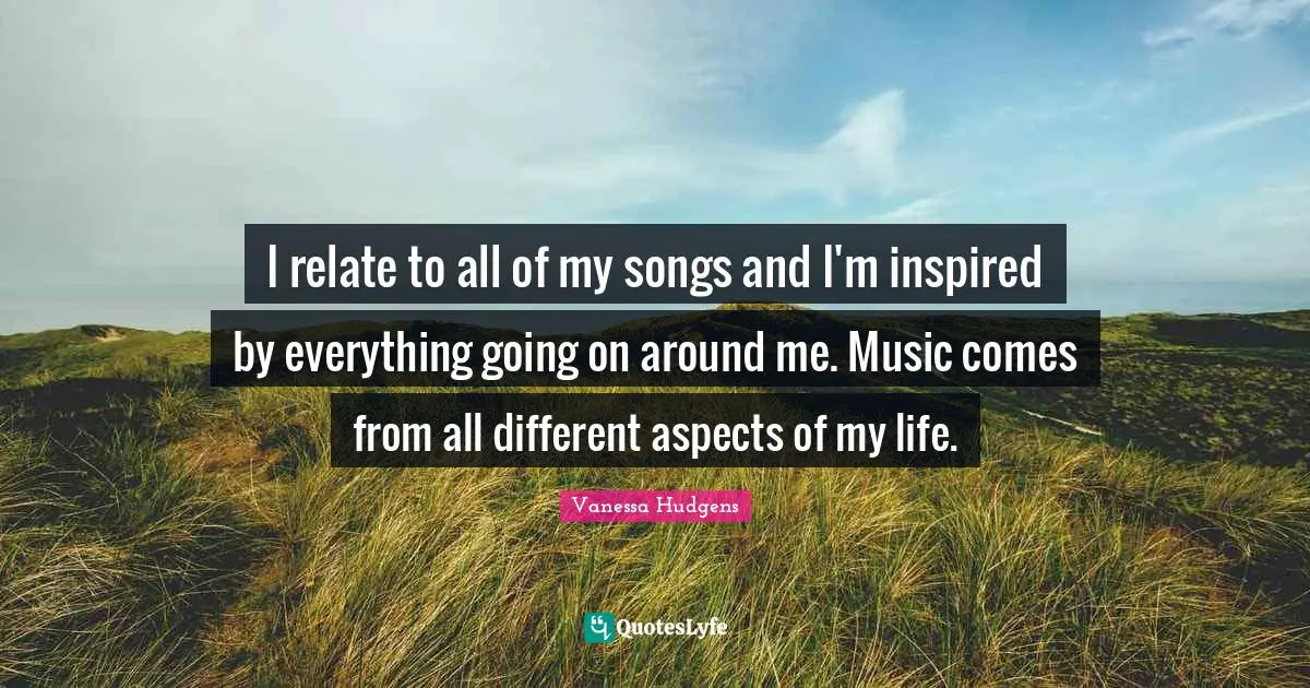 I relate to all of my songs and I'm inspired by everything going on around me. Music comes from all different aspects of my life.