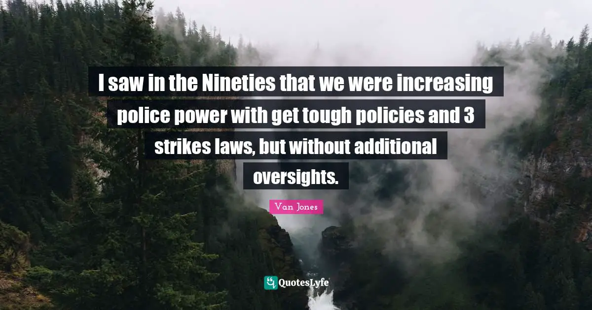 I saw in the Nineties that we were increasing police power with get tough policies and 3 strikes laws, but without additional oversights.