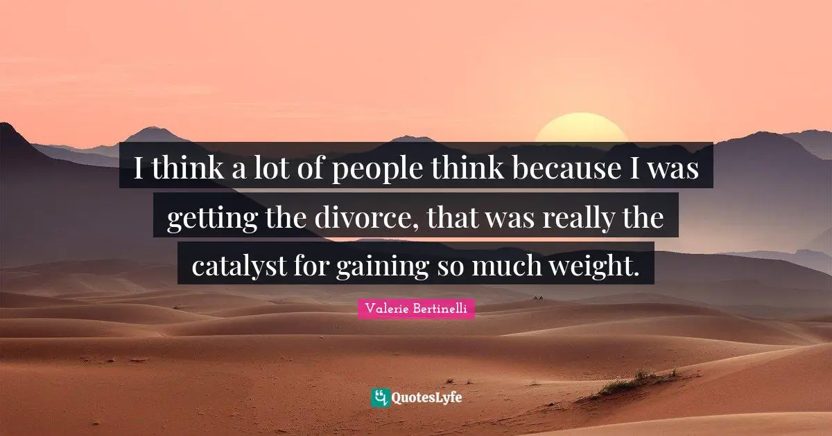 I think a lot of people think because I was getting the divorce, that was really the catalyst for gaining so much weight.