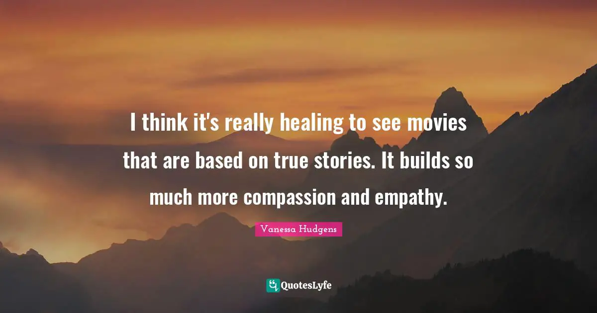 I think it's really healing to see movies that are based on true stories. It builds so much more compassion and empathy.