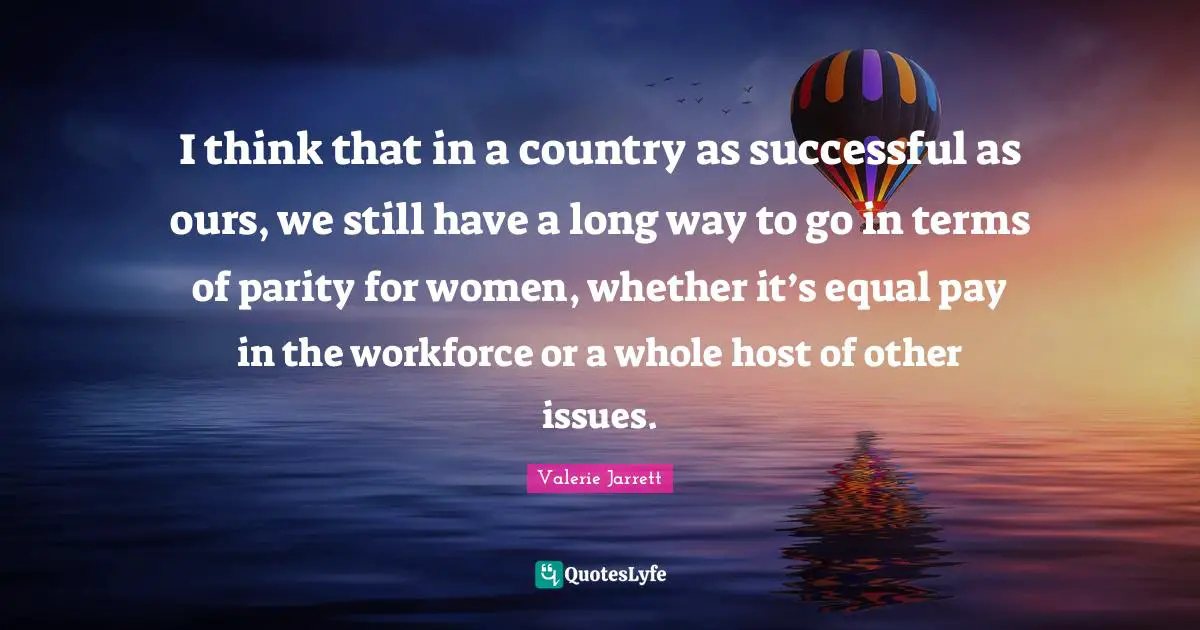 I think that in a country as successful as ours, we still have a long way to go in terms of parity for women, whether it’s equal pay in the workforce or a whole host of other issues.