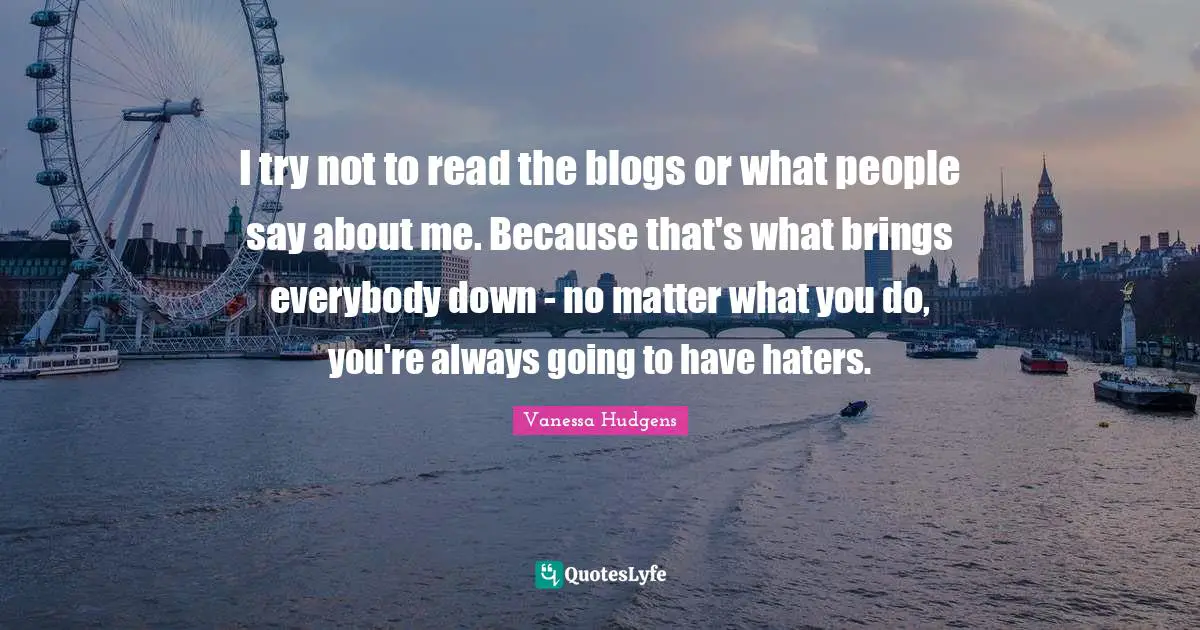 I try not to read the blogs or what people say about me. Because that's what brings everybody down - no matter what you do, you're always going to have haters.