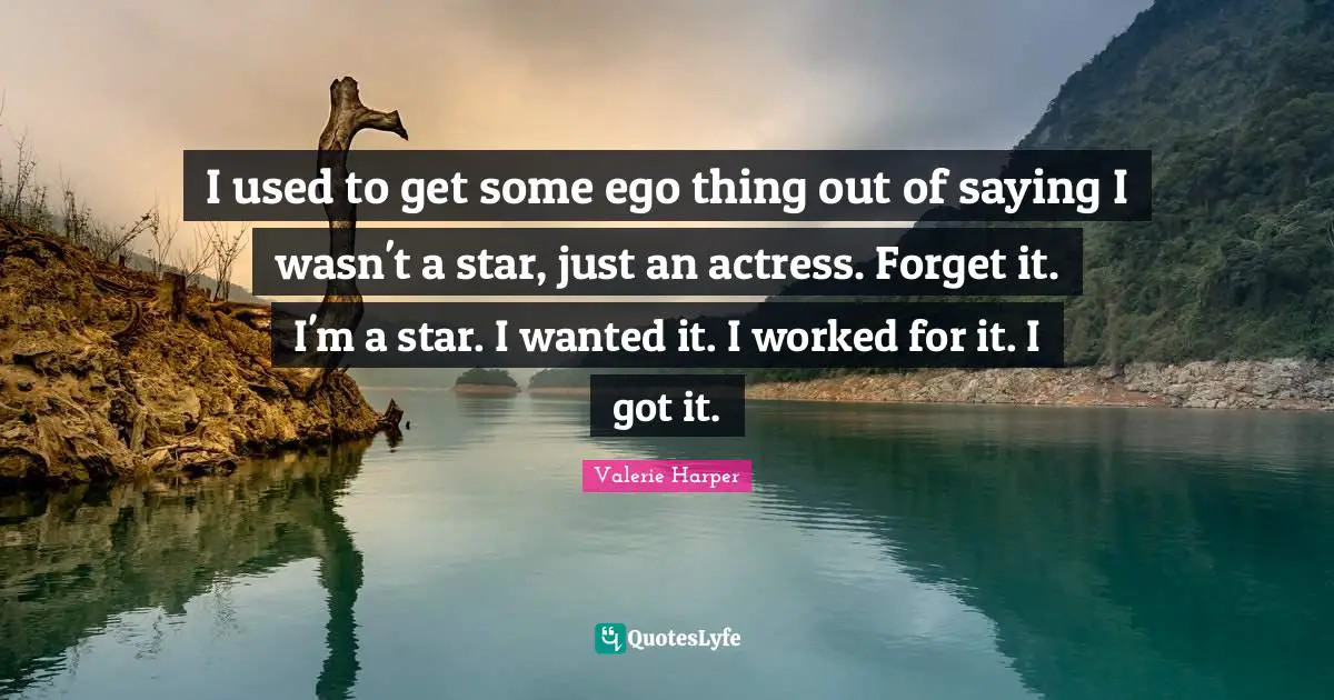 I used to get some ego thing out of saying I wasn't a star, just an actress. Forget it. I'm a star. I wanted it. I worked for it. I got it.