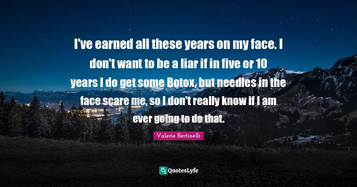 I've earned all these years on my face. I don't want to be a liar if in five or 10 years I do get some Botox, but needles in the face scare me, so I don't really know if I am ever going to do that.
