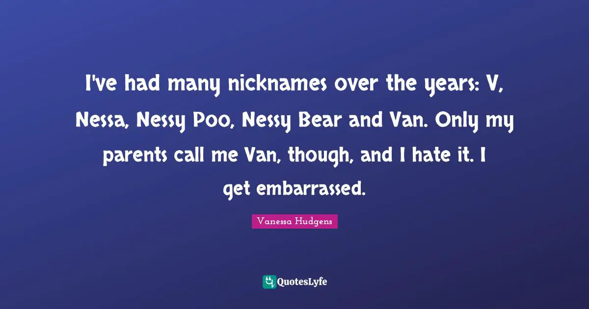 I've had many nicknames over the years: V, Nessa, Nessy Poo, Nessy Bear and Van. Only my parents call me Van, though, and I hate it. I get embarrassed.