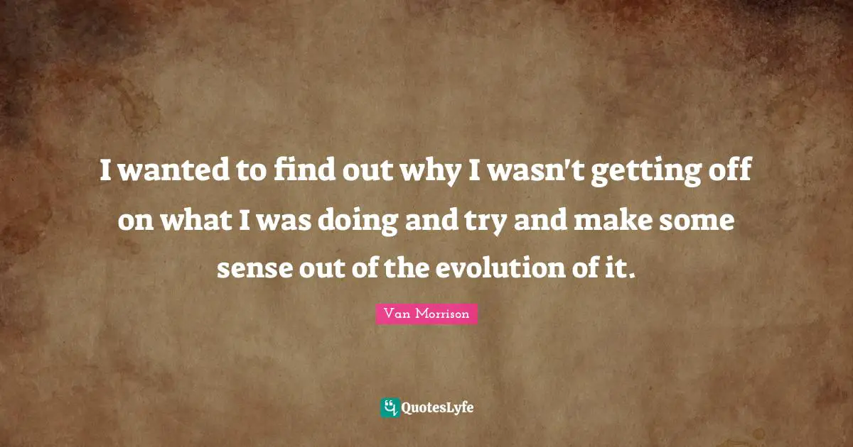 I wanted to find out why I wasn't getting off on what I was doing and try and make some sense out of the evolution of it.