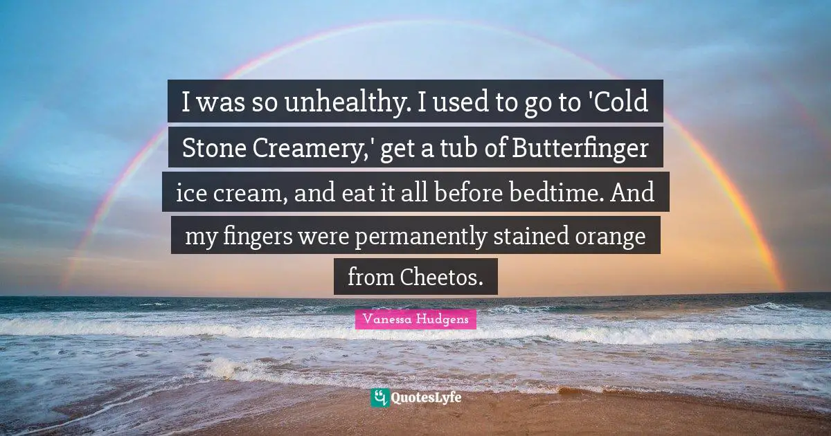 I was so unhealthy. I used to go to 'Cold Stone Creamery,' get a tub of Butterfinger ice cream, and eat it all before bedtime. And my fingers were permanently stained orange from Cheetos.