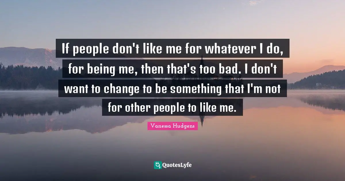 If people don't like me for whatever I do, for being me, then that's too bad. I don't want to change to be something that I'm not for other people to like me.