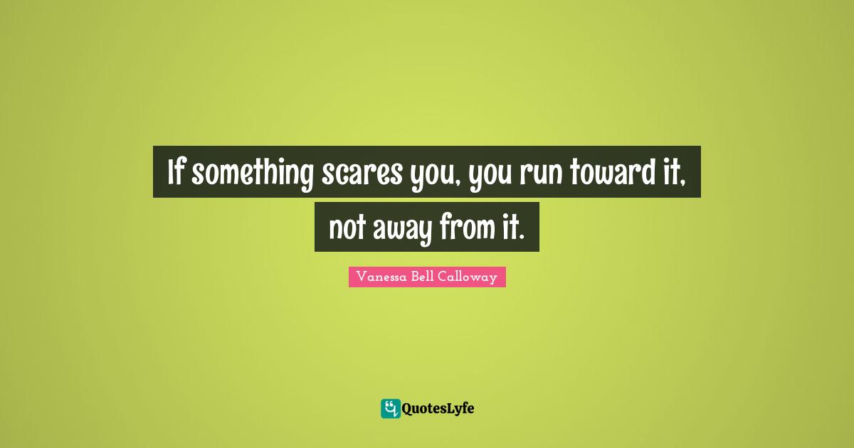 If something scares you, you run toward it, not away from it.
