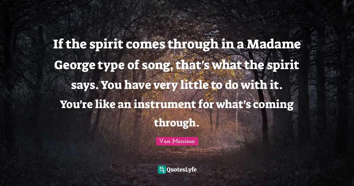 If the spirit comes through in a Madame George type of song, that's what the spirit says. You have very little to do with it. You're like an instrument for what's coming through.