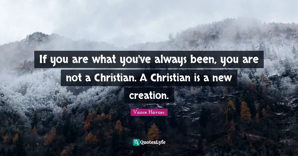 If you are what you've always been, you are not a Christian. A Christian is a new creation.