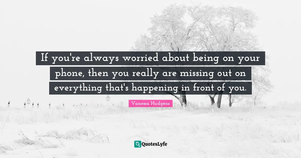 If you're always worried about being on your phone, then you really are missing out on everything that's happening in front of you.
