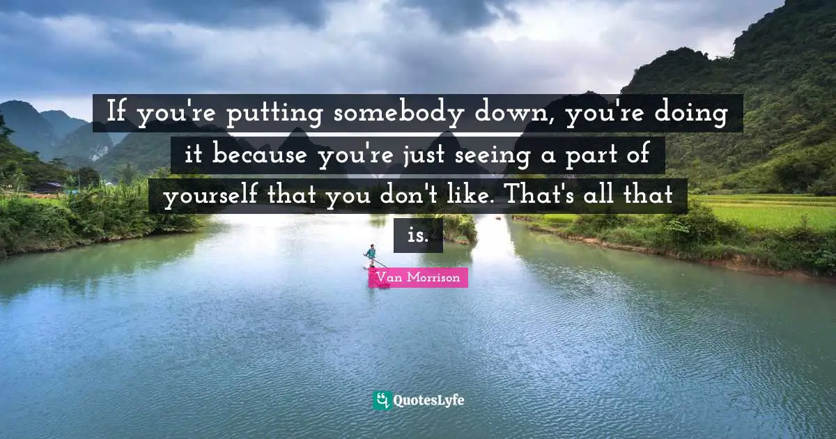 If you're putting somebody down, you're doing it because you're just seeing a part of yourself that you don't like. That's all that is.