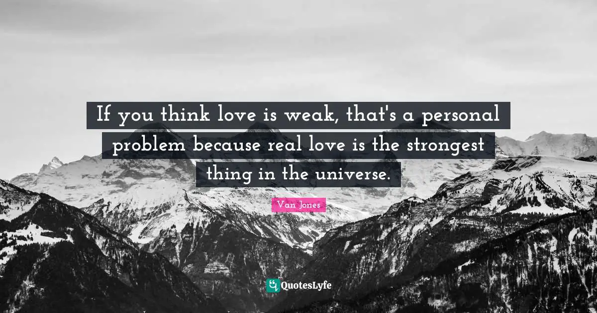 If you think love is weak, that's a personal problem because real love is the strongest thing in the universe.