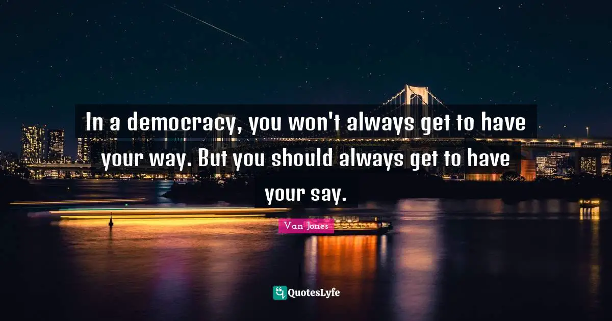 In a democracy, you won't always get to have your way. But you should always get to have your say.