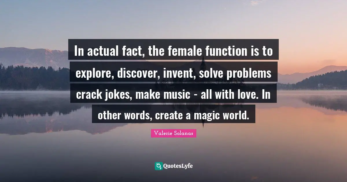 In actual fact, the female function is to explore, discover, invent, solve problems crack jokes, make music - all with love. In other words, create a magic world.