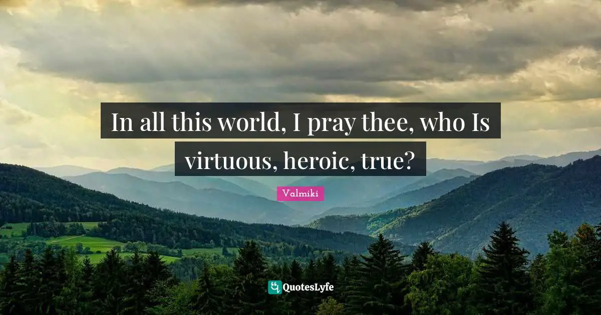 In all this world, I pray thee, who Is virtuous, heroic, true?