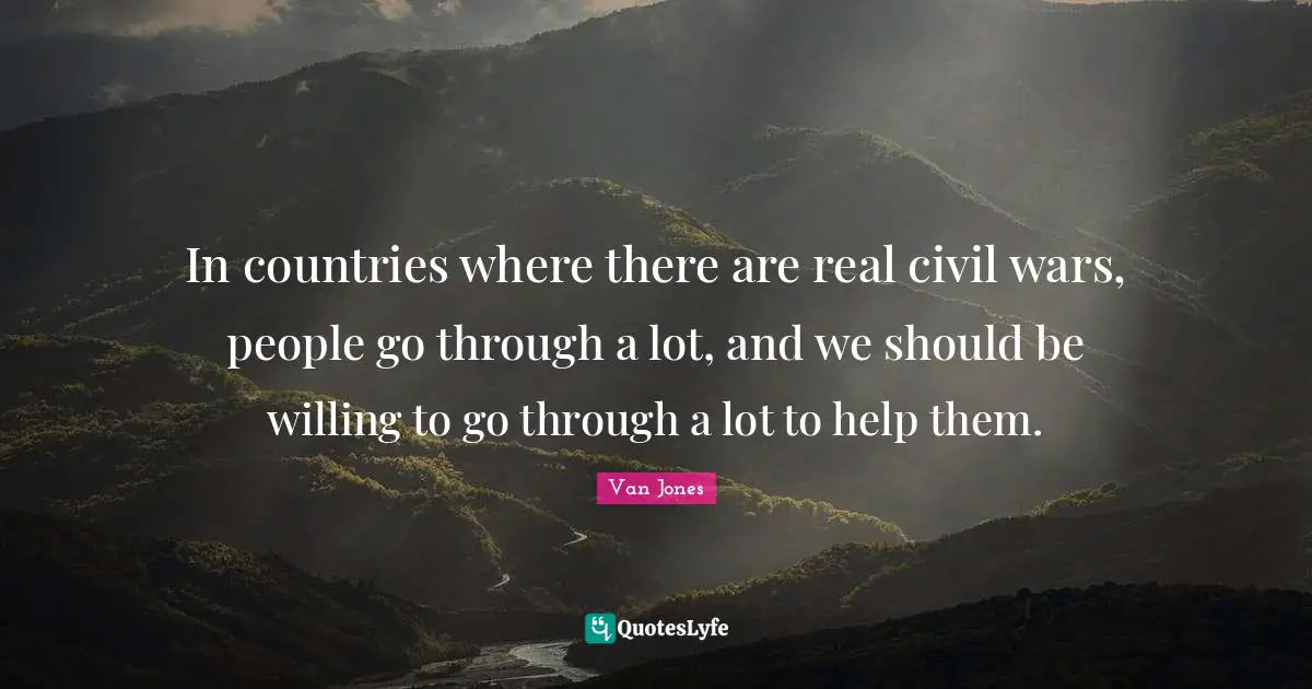 In countries where there are real civil wars, people go through a lot, and we should be willing to go through a lot to help them.