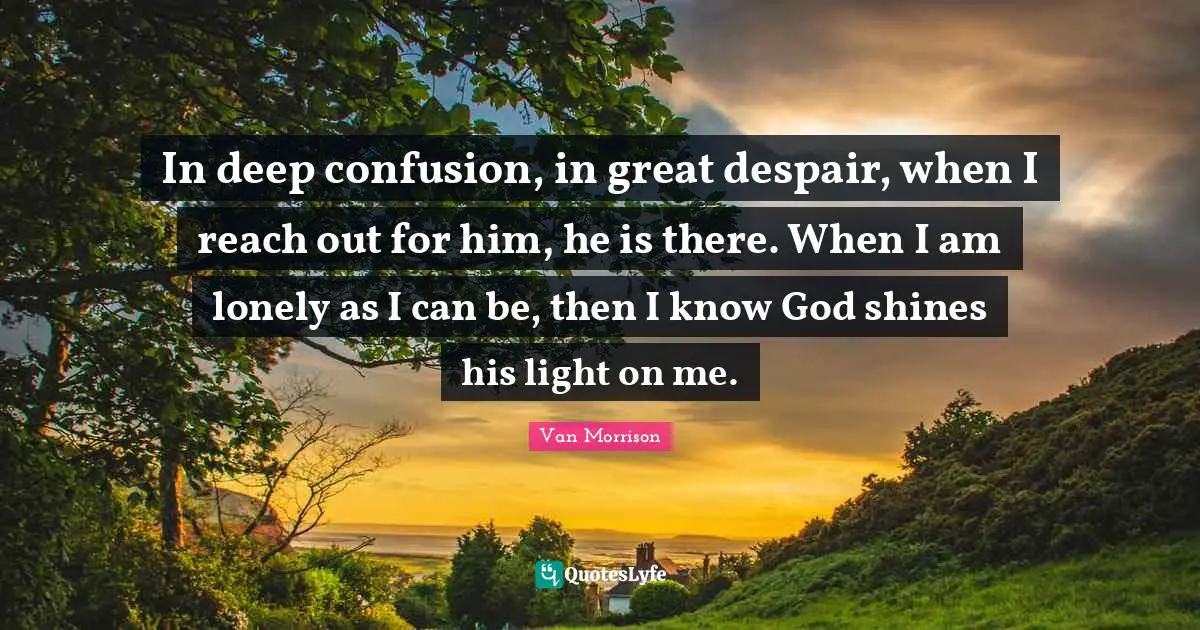 In deep confusion, in great despair, when I reach out for him, he is there. When I am lonely as I can be, then I know God shines his light on me.