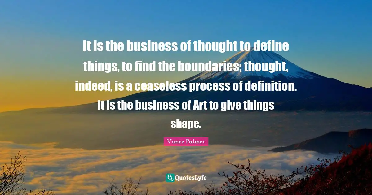 It is the business of thought to define things, to find the boundaries; thought, indeed, is a ceaseless process of definition. It is the business of Art to give things shape.
