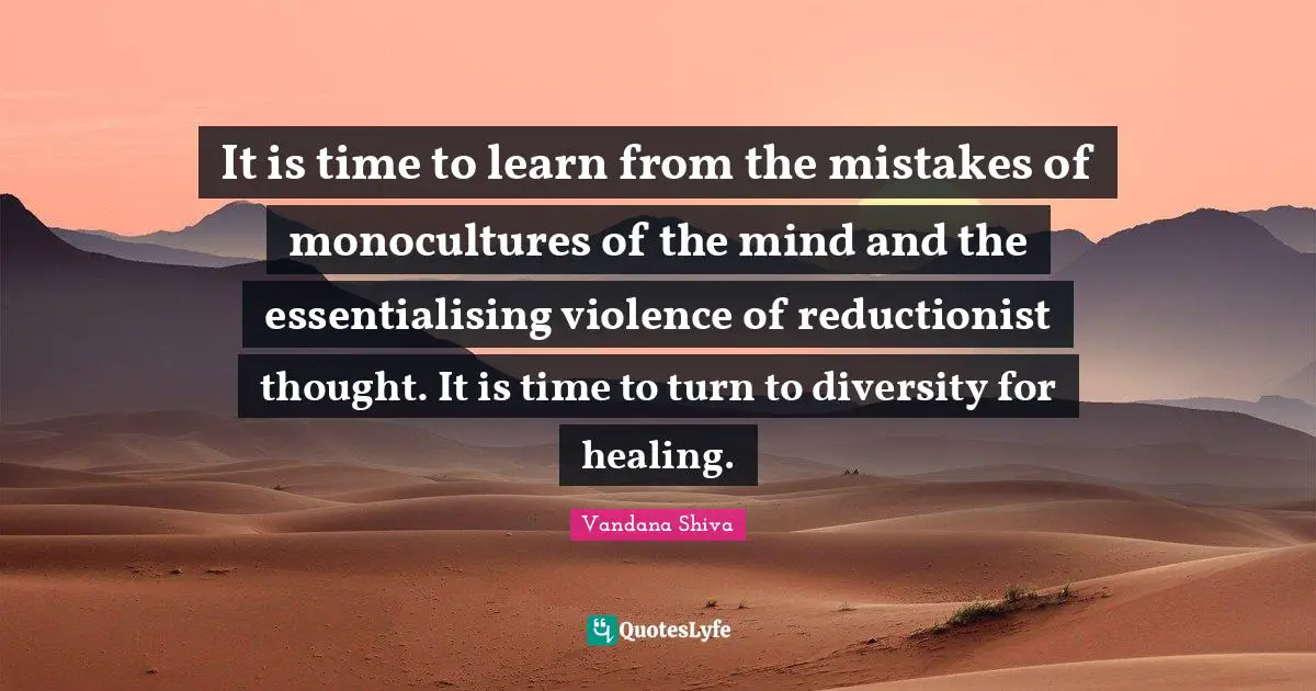 It is time to learn from the mistakes of monocultures of the mind and the essentialising violence of reductionist thought. It is time to turn to diversity for healing.