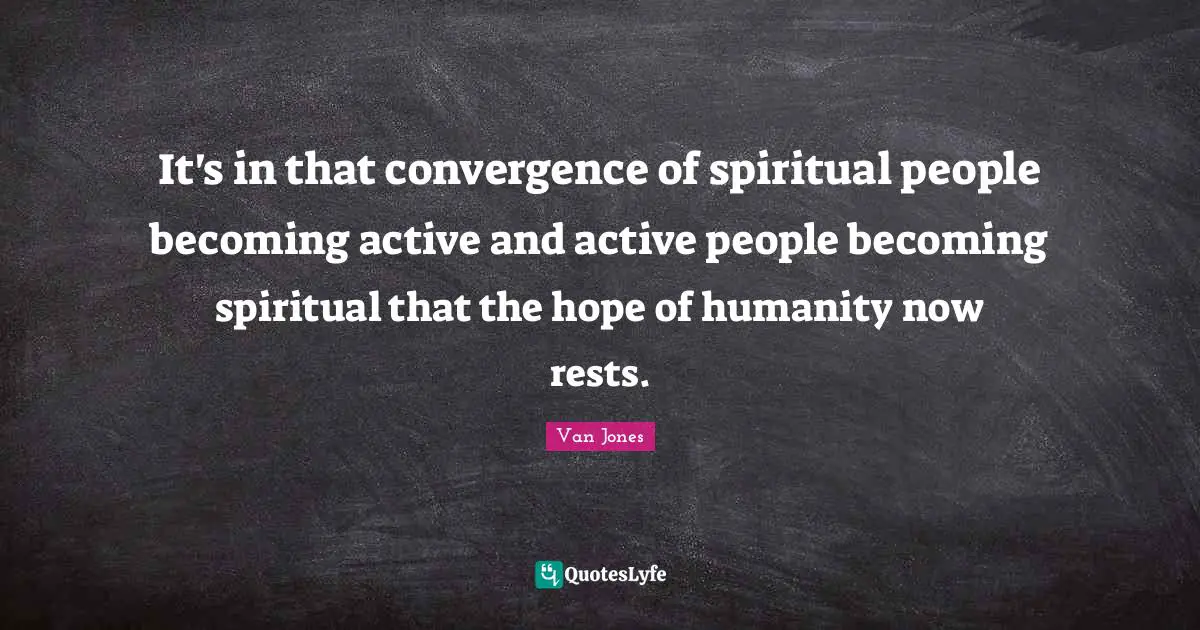 It's in that convergence of spiritual people becoming active and active people becoming spiritual that the hope of humanity now rests.