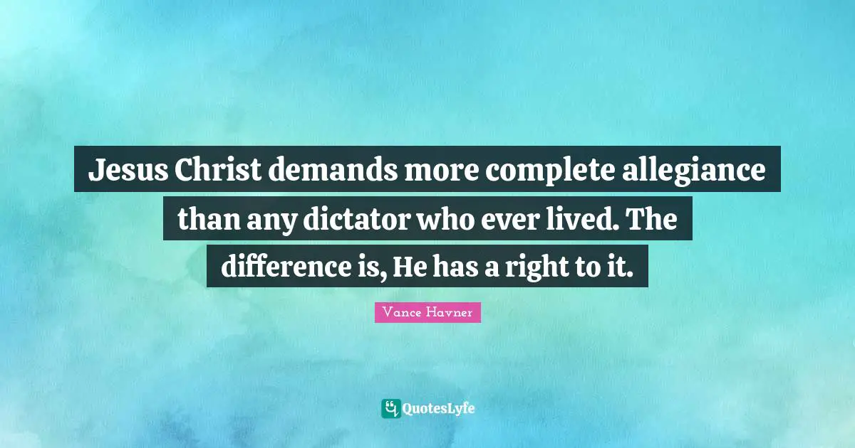 Jesus Christ demands more complete allegiance than any dictator who ever lived. The difference is, He has a right to it.