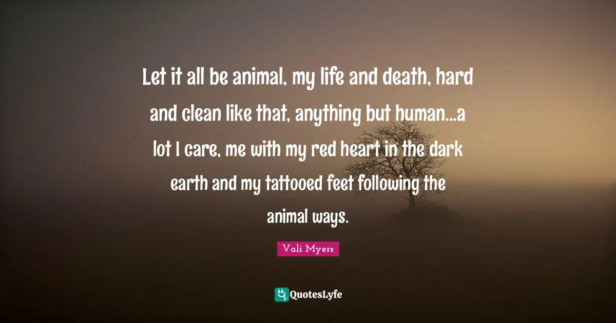 Let it all be animal, my life and death, hard and clean like that, anything but human...a lot I care, me with my red heart in the dark earth and my tattooed feet following the animal ways.
