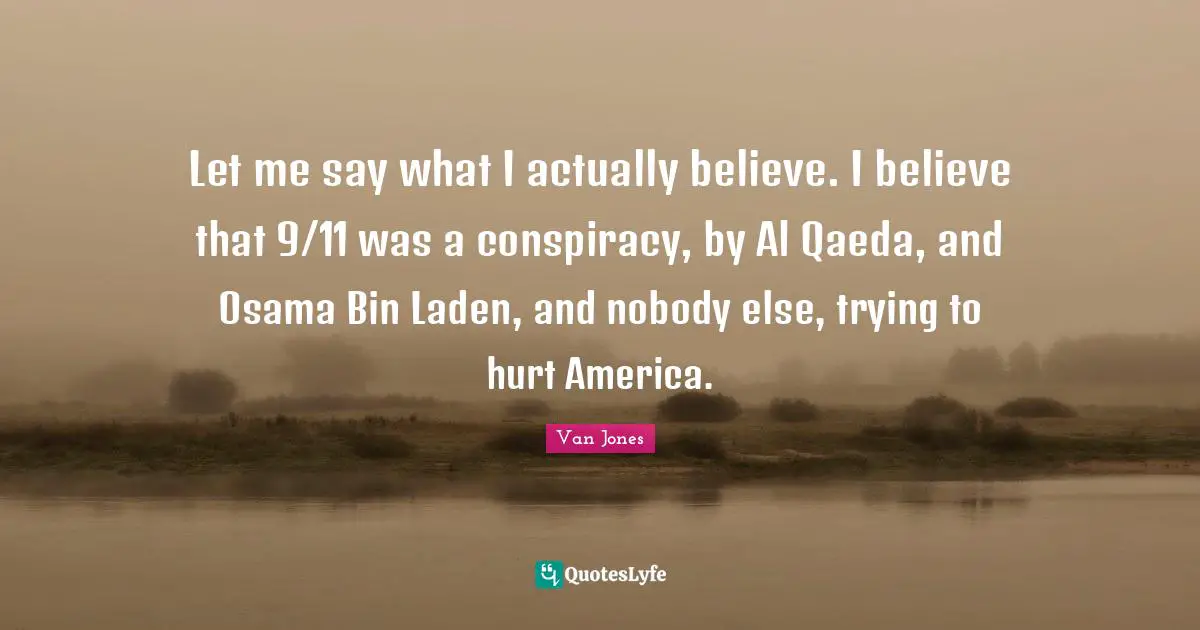 Let me say what I actually believe. I believe that 9/11 was a conspiracy, by Al Qaeda, and Osama Bin Laden, and nobody else, trying to hurt America.