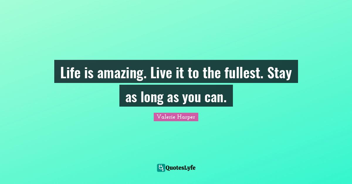 Life is amazing. Live it to the fullest. Stay as long as you can.