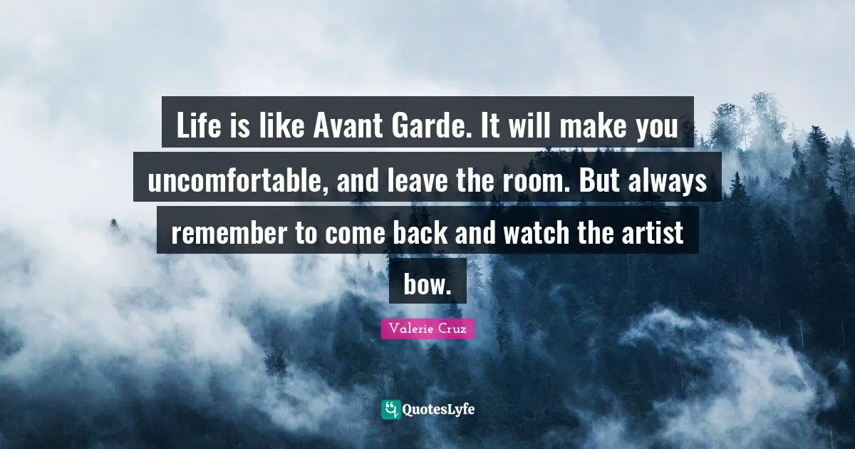 Life is like Avant Garde. It will make you uncomfortable, and leave the room. But always remember to come back and watch the artist bow.