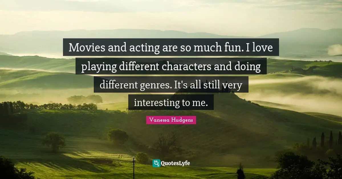 Movies and acting are so much fun. I love playing different characters and doing different genres. It's all still very interesting to me.