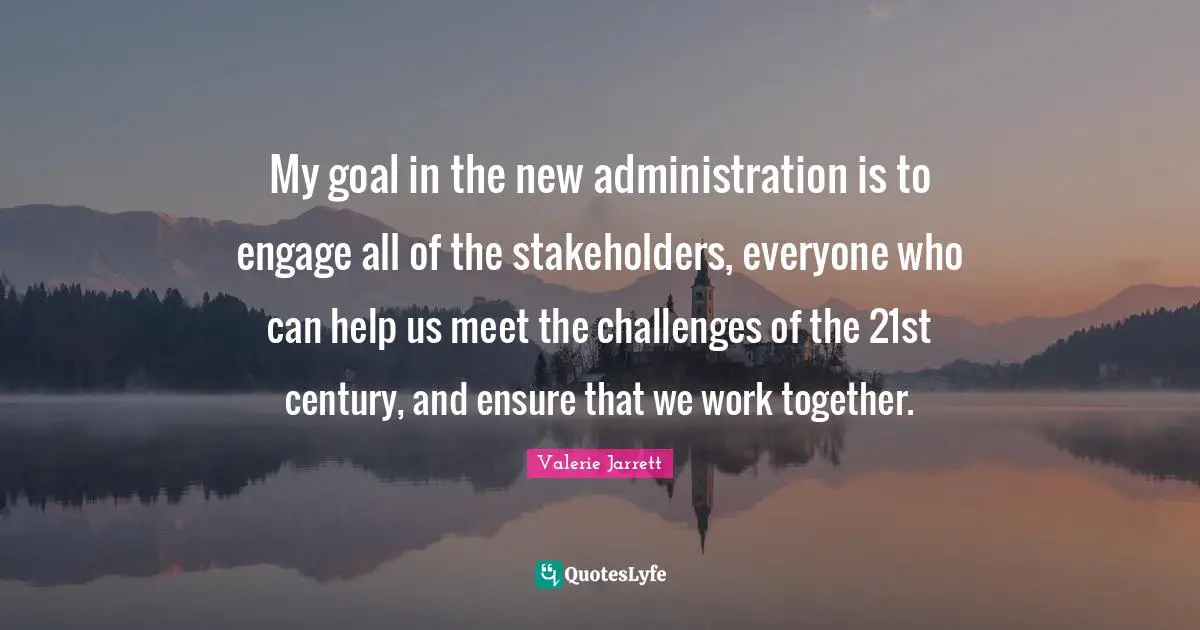 My goal in the new administration is to engage all of the stakeholders, everyone who can help us meet the challenges of the 21st century, and ensure that we work together.