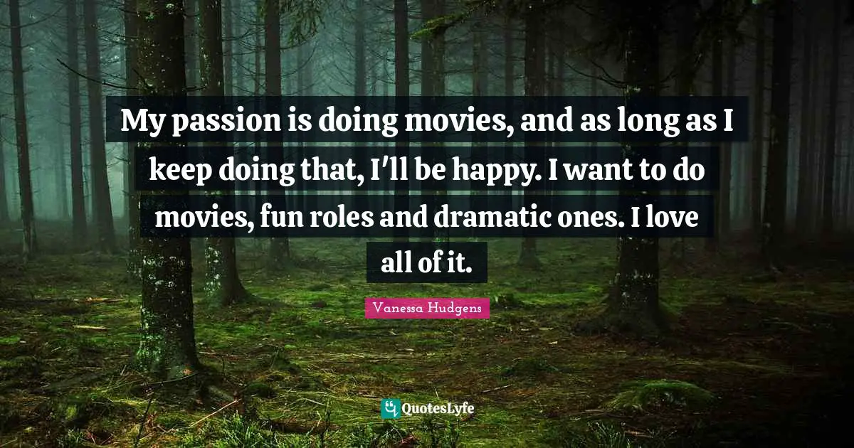 My passion is doing movies, and as long as I keep doing that, I'll be happy. I want to do movies, fun roles and dramatic ones. I love all of it.