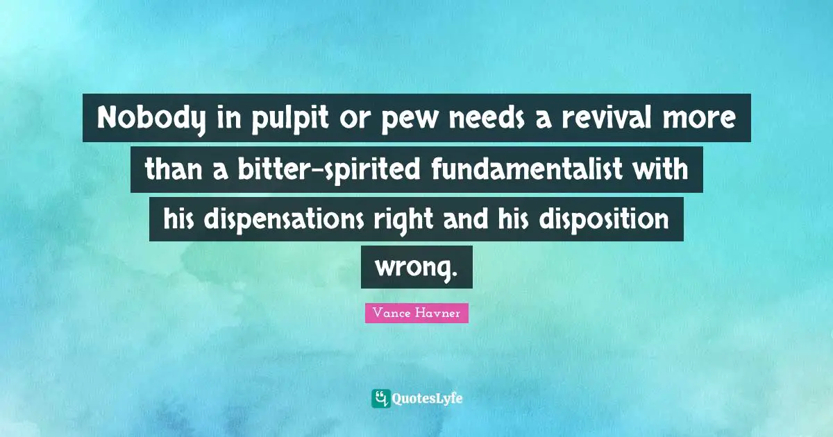 Disposition Quotes: "Nobody in pulpit or pew needs a revival more than a bitter-spirited fundamentalist with his dispensations right and his disposition wrong."