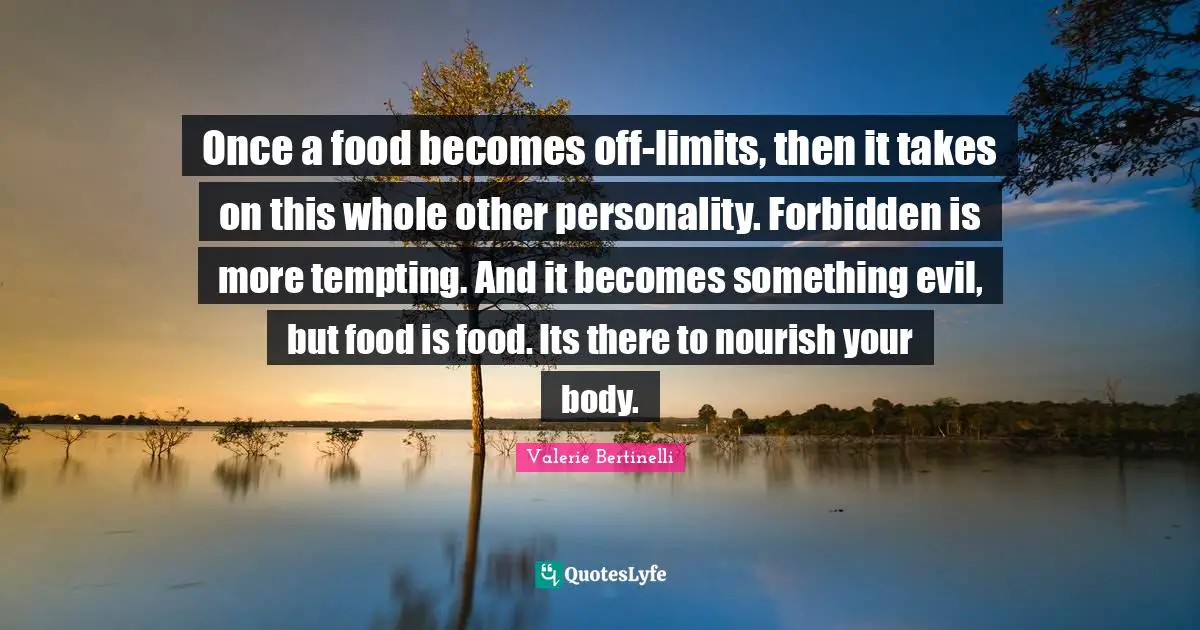 Once a food becomes off-limits, then it takes on this whole other personality. Forbidden is more tempting. And it becomes something evil, but food is food. Its there to nourish your body.