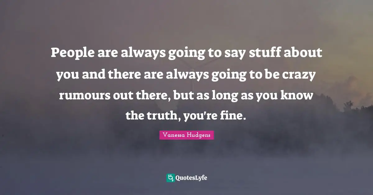 People are always going to say stuff about you and there are always going to be crazy rumours out there, but as long as you know the truth, you're fine.