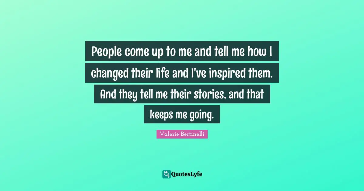 People come up to me and tell me how I changed their life and I've inspired them. And they tell me their stories, and that keeps me going.