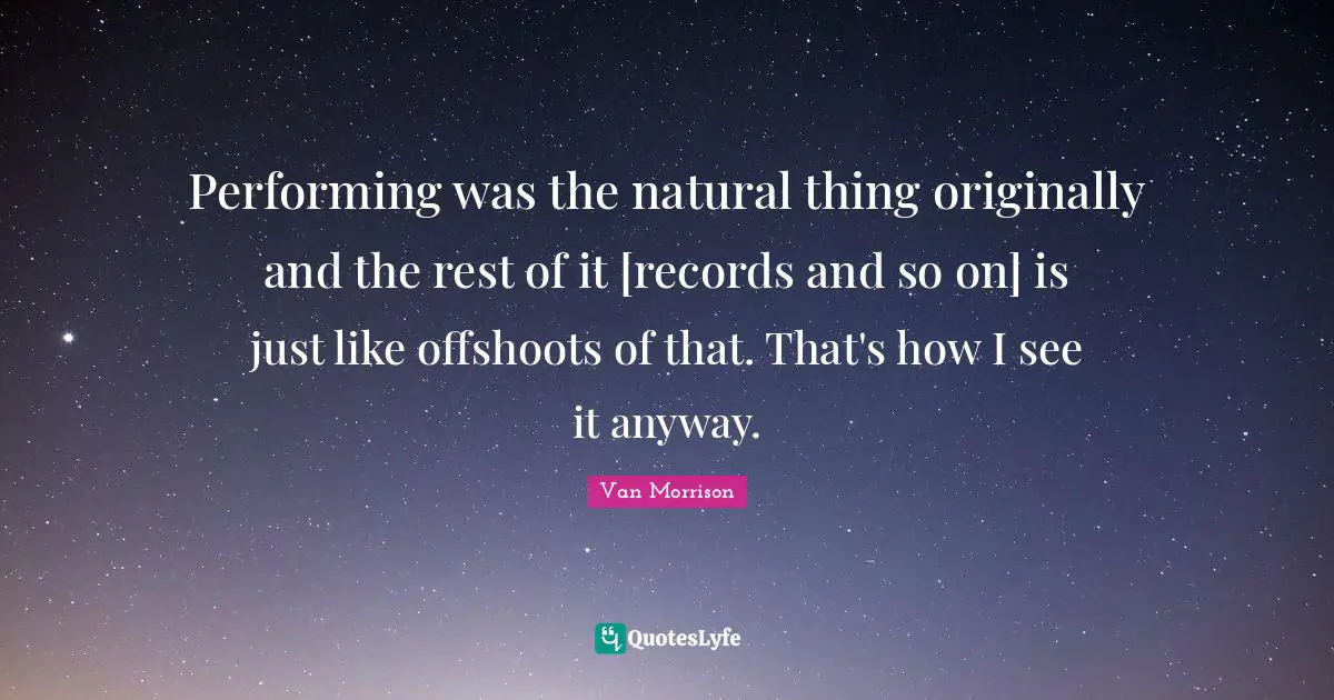 Performing was the natural thing originally and the rest of it [records and so on] is just like offshoots of that. That's how I see it anyway.
