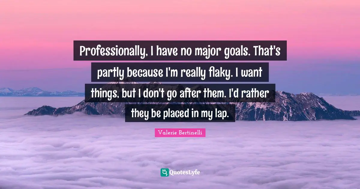 Professionally, I have no major goals. That's partly because I'm really flaky. I want things, but I don't go after them. I'd rather they be placed in my lap.