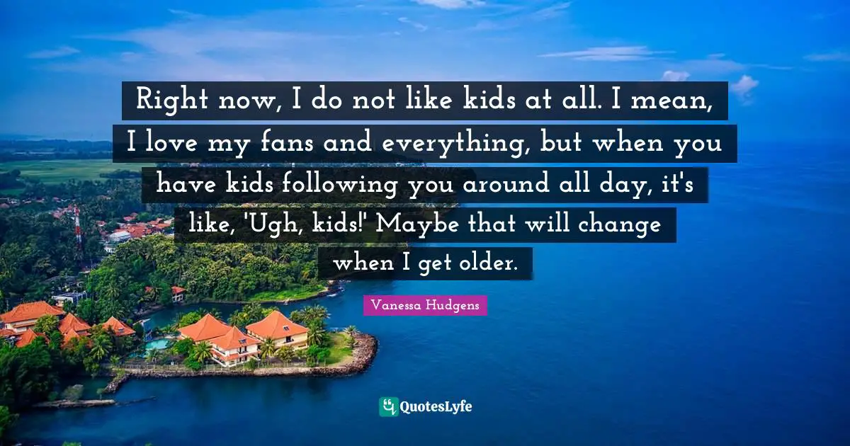 Right now, I do not like kids at all. I mean, I love my fans and everything, but when you have kids following you around all day, it's like, 'Ugh, kids!' Maybe that will change when I get older.