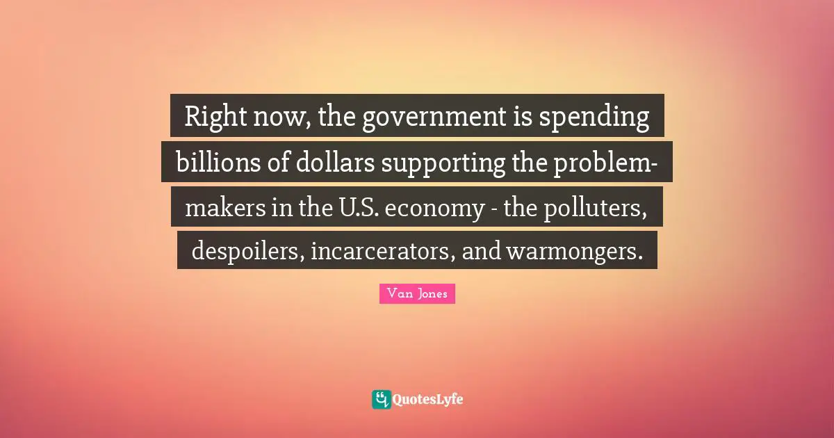 Makers Quotes: "Right now, the government is spending billions of dollars supporting the problem-makers in the U.S. economy - the polluters, despoilers, incarcerators, and warmongers."